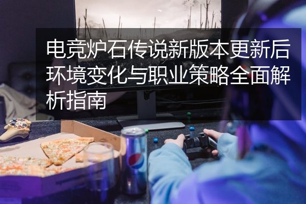 电竞炉石传说新版本更新后环境变化与职业策略全面解析指南