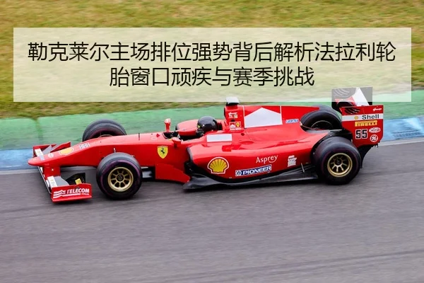勒克莱尔主场排位强势背后解析法拉利轮胎窗口顽疾与赛季挑战