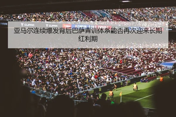 亚马尔连续爆发背后巴萨青训体系能否再次迎来长期红利期