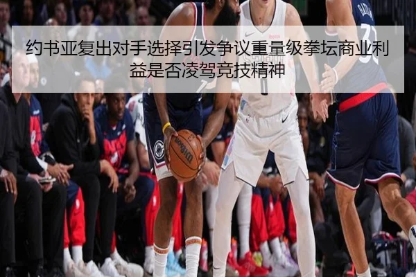 约书亚复出对手选择引发争议重量级拳坛商业利益是否凌驾竞技精神