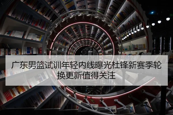 广东男篮试训年轻内线曝光杜锋新赛季轮换更新值得关注
